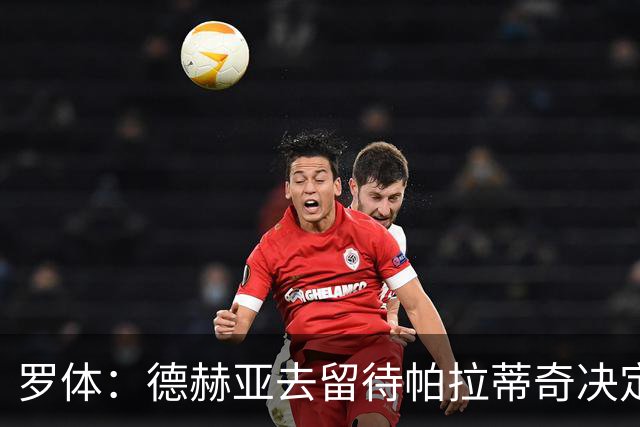 罗体：德赫亚去留待帕拉蒂奇决定，托马索-马丁内利可能接班